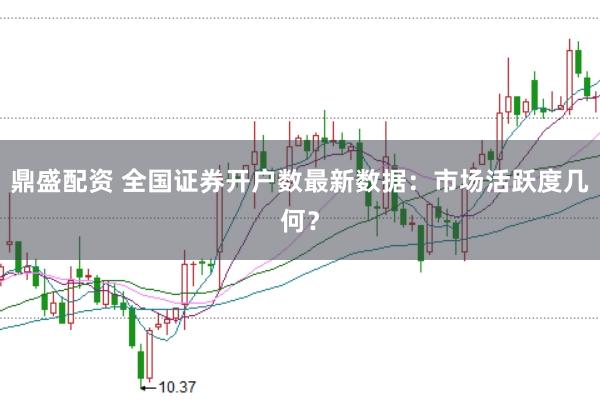 鼎盛配資 全國證券開戶數(shù)最新數(shù)據(jù):市場活躍度幾何?