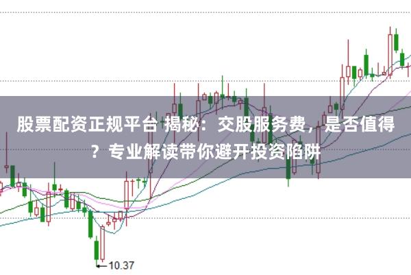 股票配資正規平臺 揭秘:交股服務費,是否值得?專業解讀帶你避開投資陷阱