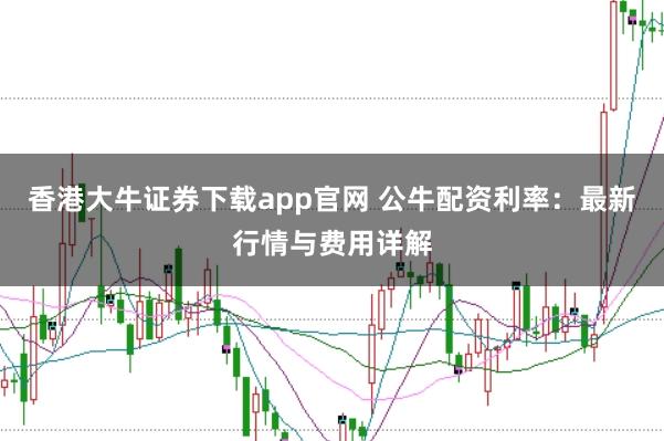 香港大牛證券下載app官網 公牛配資利率：最新行情與費用詳解